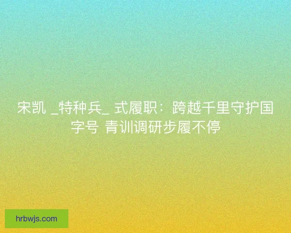 宋凯 _特种兵_ 式履职：跨越千里守护国字号 青训调研步履不停